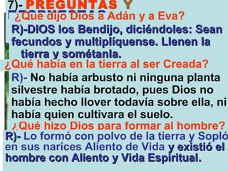 7)- PREGUNTAS Y
RESPUESTAS:
 ¿Qué dijo Dios a Adán y a Eva?
 R)-DIOS los Bendijo, diciéndoles: Sean
 fecundos y multiplíquense. Llenen la
   tierra y sométanla.
¿Qué había en la tierra al ser Creada?
 R)- No había arbusto ni ninguna planta
 silvestre había brotado, pues Dios no
 había hecho llover todavía sobre ella, ni
 había quien cultivara el suelo.
 ¿Qué hizo Dios para formar al hombre?
R)- Lo formó con polvo de la tierra y Sopló
en sus narices Aliento de Vida y existió el
hombre con Aliento y Vida Espiritual.
 