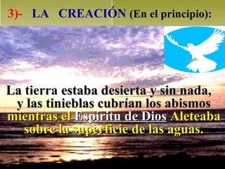 3)- LA CREACIÓN (En el principio):




La tierra estaba desierta y sin nada,
 y las tinieblas cubrían los abismos
mientras el Espíritu de Dios Aleteaba
   sobre la superficie de las aguas.
 