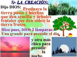5)- LA CREACIÓN:
Dijo DIOS: Produzca la
tierra pasto y hierbas
que den semilla y árboles
frutales que den sobre la
tierra frutos.
Hizo pues, DIOS 2 lámparas:
Una grande para presidir el día.
               y otra más
               chica para
               presidir
                     la
 