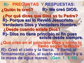 8)- PREGUNTAS Y RESPUESTAS:
¿Quién te creó?        R)- Me creó DIOS.
 ¿Por qué dices que Dios es tu Padre?
 R)- Porque así lo Reveló Jesucristo      ,
 Verdadero Dios y Verdadero Hombre.
  ¿Desde cuando existe Dios?
 R)- Dios no tiene principio ni fin pues
                     existe desde siempre.
¿Qué creó en el principio Dios y cómo lo
                    llamó según la Biblia?
R)- Creó el cielo y la tierra. Y llamó al
firmamento cielo, al suelo seco tierra y a
la masa de agua mares. (Gen. 1, 1-10).
 