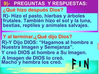 9)- PREGUNTAS Y RESPUESTAS:
¿Qué hizo después Dios?
R)- Hizo el pasto, hierbas y árboles
frutales. También hizo el sol y la luna,
bestias, reptiles y animales salvajes.

Y al terminar,¿Qué dijo Dios?
R)-Y Dijo DIOS: “Hagamos al hombre a
Nuestra Imagen y Semejanza”.
Y creó DIOS al hombre a Su Imagen.
A Imagen de DIOS lo creó.
Macho y hembra los creó.
 