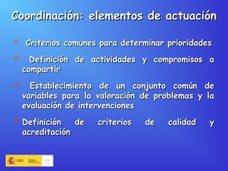 Coordinación: elementos de actuaciónCoordinación: elementos de actuación
 Criterios comunes para determinar prioridadesCriterios comunes para determinar prioridades
 Definición de actividades y compromisos aDefinición de actividades y compromisos a
compartircompartir
 Establecimiento de un conjunto común deEstablecimiento de un conjunto común de
variables para la valoración de problemas y lavariables para la valoración de problemas y la
evaluación de intervencionesevaluación de intervenciones
 Definición de criterios de calidad yDefinición de criterios de calidad y
acreditaciónacreditación
 