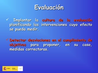 EvaluaciónEvaluación
 Implantar laImplantar la cultura de la evaluacióncultura de la evaluación
planificando las intervenciones cuyo efectoplanificando las intervenciones cuyo efecto
se pueda medir.se pueda medir.
 Detectar desviaciones en el cumplimiento deDetectar desviaciones en el cumplimiento de
objetivosobjetivos para proponer, en su caso,para proponer, en su caso,
medidas correctoras.medidas correctoras.
 