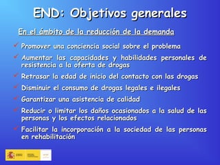 END: Objetivos generalesEND: Objetivos generales
 Promover una conciencia social sobre el problemaPromover una conciencia social sobre el problema
 Aumentar las capacidades y habilidades personales deAumentar las capacidades y habilidades personales de
resistencia a la oferta de drogasresistencia a la oferta de drogas
 Retrasar la edad de inicio del contacto con las drogasRetrasar la edad de inicio del contacto con las drogas
 Disminuir el consumo de drogas legales e ilegalesDisminuir el consumo de drogas legales e ilegales
 Garantizar una asistencia de calidadGarantizar una asistencia de calidad
 Reducir o limitar los daños ocasionados a la salud de lasReducir o limitar los daños ocasionados a la salud de las
personas y los efectos relacionadospersonas y los efectos relacionados
 Facilitar la incorporación a la sociedad de las personasFacilitar la incorporación a la sociedad de las personas
en rehabilitaciónen rehabilitación
En el ámbito de la reducción de la demandaEn el ámbito de la reducción de la demanda
 