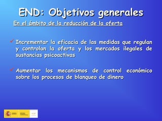  Incrementar la eficacia de las medidas que regulanIncrementar la eficacia de las medidas que regulan
y controlan la oferta y los mercados ilegales dey controlan la oferta y los mercados ilegales de
sustancias psicoactivassustancias psicoactivas
 Aumentar los mecanismos de control económicoAumentar los mecanismos de control económico
sobre los procesos de blanqueo de dinerosobre los procesos de blanqueo de dinero
END: Objetivos generalesEND: Objetivos generales
En el ámbito de la reducción de la ofertaEn el ámbito de la reducción de la oferta
 