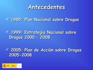 AntecedentesAntecedentes
 1985: Plan Nacional sobre Drogas1985: Plan Nacional sobre Drogas
 1999: Estrategia Nacional sobre1999: Estrategia Nacional sobre
Drogas 2000 – 2008Drogas 2000 – 2008
 2005: Plan de Acción sobre Drogas2005: Plan de Acción sobre Drogas
2005-20082005-2008
 