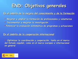 END: Objetivos generalesEND: Objetivos generales
En el ámbito de la mejora del conocimiento y de la formaciónEn el ámbito de la mejora del conocimiento y de la formación
 Mejorar y ampliar la formación de profesionales y voluntariosMejorar y ampliar la formación de profesionales y voluntarios
 Incrementar y mejorar la investigaciónIncrementar y mejorar la investigación
Potenciar la evaluación sistemática de programas y actuacionesPotenciar la evaluación sistemática de programas y actuaciones
En el ámbito de la cooperación internacionalEn el ámbito de la cooperación internacional
 Optimizar la coordinación y cooperación, tanto en el marcoOptimizar la coordinación y cooperación, tanto en el marco
del Estado español, como en el marco europeo e internacionaldel Estado español, como en el marco europeo e internacional
en generalen general
 