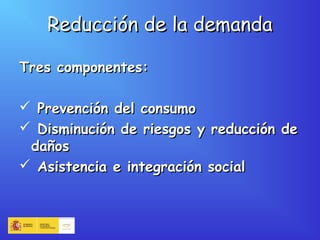 Reducción de la demandaReducción de la demanda
Tres componentes:Tres componentes:
 Prevención del consumoPrevención del consumo
 Disminución de riesgos y reducción deDisminución de riesgos y reducción de
dañosdaños
 Asistencia e integración socialAsistencia e integración social
 
