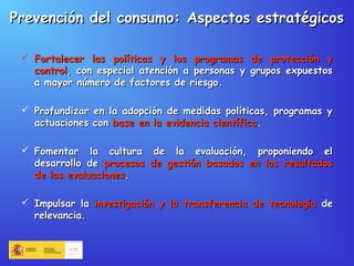  Fortalecer las políticas y los programas de protección yFortalecer las políticas y los programas de protección y
controlcontrol, con especial atención a personas y grupos expuestos, con especial atención a personas y grupos expuestos
a mayor número de factores de riesgo.a mayor número de factores de riesgo.
 Profundizar en la adopción de medidas políticas, programas yProfundizar en la adopción de medidas políticas, programas y
actuaciones conactuaciones con base en la evidencia científicabase en la evidencia científica..
 Fomentar la cultura de la evaluación, proponiendo elFomentar la cultura de la evaluación, proponiendo el
desarrollo dedesarrollo de procesos de gestión basados en los resultadosprocesos de gestión basados en los resultados
de las evaluacionesde las evaluaciones..
 Impulsar laImpulsar la investigación y la transferencia de tecnologíainvestigación y la transferencia de tecnología dede
relevancia.relevancia.
Prevención del consumo: Aspectos estratégicosPrevención del consumo: Aspectos estratégicos
 
