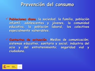 Prevención del consumoPrevención del consumo
 Poblaciones dianaPoblaciones diana: la sociedad, la familia, población: la sociedad, la familia, población
infantil, adolescentes y jóvenes, la comunidadinfantil, adolescentes y jóvenes, la comunidad
educativa, la población laboral, los colectivoseducativa, la población laboral, los colectivos
especialmente vulnerables.especialmente vulnerables.
 Contextos de actuaciónContextos de actuación: Medios de comunicación;: Medios de comunicación;
sistemas educativo, sanitario y social; industria delsistemas educativo, sanitario y social; industria del
ocio y del entretenimiento; seguridad vial yocio y del entretenimiento; seguridad vial y
ciudadana.ciudadana.
 