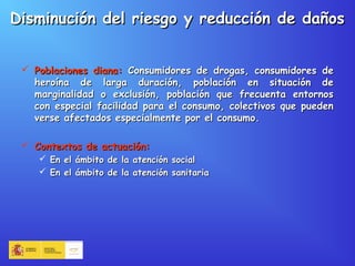 Disminución del riesgo y reducción de dañosDisminución del riesgo y reducción de daños
 Poblaciones diana:Poblaciones diana: Consumidores de drogas, consumidores deConsumidores de drogas, consumidores de
heroína de larga duración, población en situación deheroína de larga duración, población en situación de
marginalidad o exclusión, población que frecuenta entornosmarginalidad o exclusión, población que frecuenta entornos
con especial facilidad para el consumo, colectivos que puedencon especial facilidad para el consumo, colectivos que pueden
verse afectados especialmente por el consumo.verse afectados especialmente por el consumo.
 Contextos de actuación:Contextos de actuación:
 En el ámbito de la atención socialEn el ámbito de la atención social
 En el ámbito de la atención sanitariaEn el ámbito de la atención sanitaria
 