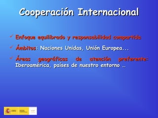 Cooperación InternacionalCooperación Internacional
 Enfoque equilibrado y responsabilidad compartidaEnfoque equilibrado y responsabilidad compartida
 ÁmbitosÁmbitos: Naciones Unidas, Unión Europea...: Naciones Unidas, Unión Europea...
 Áreas geográficas de atención preferente:Áreas geográficas de atención preferente:
Iberoamérica, países de nuestro entorno …Iberoamérica, países de nuestro entorno …
 