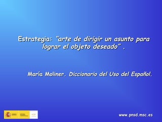 Estrategia:Estrategia: “arte de dirigir un asunto para“arte de dirigir un asunto para
lograr el objeto deseado”lograr el objeto deseado” ..
María Moliner.María Moliner. Diccionario del Uso del EspañolDiccionario del Uso del Español..
www.pnsd.msc.eswww.pnsd.msc.es
 
