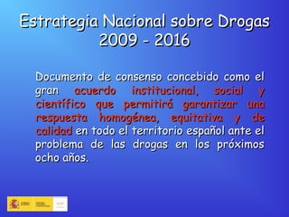 Estrategia Nacional sobre DrogasEstrategia Nacional sobre Drogas
2009 - 20162009 - 2016
Documento de consenso concebido como elDocumento de consenso concebido como el
grangran acuerdo institucional, social yacuerdo institucional, social y
científico que permitirá garantizar unacientífico que permitirá garantizar una
respuesta homogénea, equitativa y derespuesta homogénea, equitativa y de
calidadcalidad en todo el territorio español ante elen todo el territorio español ante el
problema de las drogas en los próximosproblema de las drogas en los próximos
ocho años.ocho años.
 