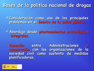 Bases de la política nacional de drogasBases de la política nacional de drogas
 Consideración como uno de los principalesConsideración como uno de los principales
problemas en elproblemas en el ámbito de la salud pública.ámbito de la salud pública.
 Abordaje desdeAbordaje desde planteamientos estratégicosplanteamientos estratégicos
integrales.integrales.
 CohesiónCohesión entre Administracionesentre Administraciones yy
cooperacióncooperación con las organizaciones de lacon las organizaciones de la
sociedad civil como sustento de medidassociedad civil como sustento de medidas
planificadoras.planificadoras.
 