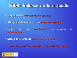 2008: Balance de lo actuado2008: Balance de lo actuado
 Mejora de losMejora de los indicadores de consumoindicadores de consumo..
 Alto grado de calidad de lasAlto grado de calidad de las redes asistencialesredes asistenciales..
 Mejora de losMejora de los conocimientosconocimientos y eficacia dey eficacia de
intervenciones.intervenciones.
 Logros en el área deLogros en el área de reducción de la ofertareducción de la oferta..
 Fondo de Bienes Decomisados por Tráfico de Drogas.Fondo de Bienes Decomisados por Tráfico de Drogas.
 