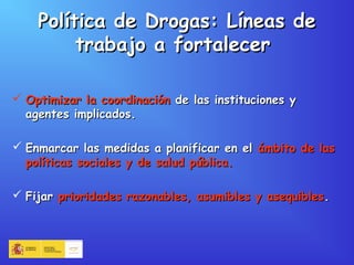 Política de Drogas: Líneas dePolítica de Drogas: Líneas de
trabajo a fortalecertrabajo a fortalecer
 Optimizar la coordinaciónOptimizar la coordinación de las instituciones yde las instituciones y
agentes implicados.agentes implicados.
 Enmarcar las medidas a planificar en elEnmarcar las medidas a planificar en el ámbito de lasámbito de las
políticas sociales y de salud pública.políticas sociales y de salud pública.
 FijarFijar prioridades razonables, asumibles y asequiblesprioridades razonables, asumibles y asequibles..
 