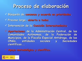 Proceso de elaboraciónProceso de elaboración
 Búsqueda deBúsqueda de consenso y acuerdo en prioridadesconsenso y acuerdo en prioridades..
 Proceso largo,Proceso largo, abierto a todosabierto a todos..
 Intervención de laIntervención de la Comisión InterautonómicaComisión Interautonómica..
 AportacionesAportaciones de la Administración Central, de lasde la Administración Central, de las
Comunidades Autónomas, de la Federación deComunidades Autónomas, de la Federación de
Municipios, de la Fiscalía Especial Antidroga, de lasMunicipios, de la Fiscalía Especial Antidroga, de las
ONGs, entidades sociales y SociedadesONGs, entidades sociales y Sociedades
científicas...científicas...
 Apoyo metodológico y científico.Apoyo metodológico y científico.
 