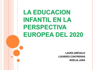 LA EDUCACION
INFANTIL EN LA
PERSPECTIVA
EUROPEA DEL 2020
LAURA ARÉVALO
LOURDES CONTRERAS
NOELIA JARA
 