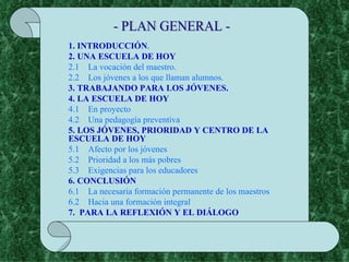 - PLAN GENERAL - 1. INTRODUCCIÓN . 2. UNA ESCUELA DE HOY 2.1    La vocación del maestro. 2.2    Los jóvenes a los que llaman alumnos. 3. TRABAJANDO PARA LOS JÓVENES. 4. LA ESCUELA DE HOY 4.1    En proyecto 4.2    Una pedagogía preventiva 5.  LOS JÓVENES, PRIORIDAD Y CENTRO DE LA ESCUELA DE HOY 5.1    Afecto por los jóvenes 5.2    Prioridad a los más pobres 5.3    Exigencias para los educadores 6. CONCLUSIÓN 6.1    La necesaria formación permanente de los maestros 6.2    Hacia una formación integral 7.  PARA LA REFLEXIÓN Y EL DIÁLOGO 