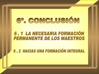 6º. CONCLUSIÓN 6 . 1  LA NECESARIA FORMACIÓN PERMANENTE DE LOS MAESTROS 6 . 2  HACIAS UNA FORMACIÓN INTEGRAL 