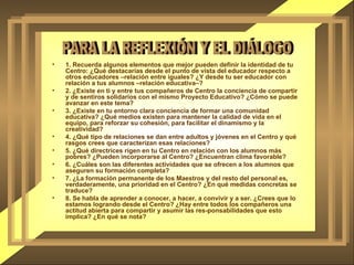 1. Recuerda algunos elementos que mejor pueden definir la identidad de tu Centro: ¿Qué destacarías desde el punto de vista del educador respecto a otros educadores –relación entre iguales? ¿Y desde tu ser educador con relación a tus alumnos –relación educativa–? 2. ¿Existe en ti y entre tus compañeros de Centro la conciencia de compartir y de sentiros solidarios con el mismo Proyecto Educativo? ¿Cómo se puede avanzar en este tema? 3. ¿Existe en tu entorno clara conciencia de formar una comunidad educativa? ¿Qué medios existen para mantener la calidad de vida en el equipo, para reforzar su cohesión, para facilitar el dinamismo y la creatividad? 4. ¿Qué tipo de relaciones se dan entre adultos y jóvenes en el Centro y qué rasgos crees que caracterizan esas relaciones?  5. ¿Qué directrices rigen en tu Centro en relación con los alumnos más pobres? ¿Pueden incorporarse al Centro? ¿Encuentran clima favorable? 6. ¿Cuáles son las diferentes actividades que se ofrecen a los alumnos que aseguren su formación completa? 7. ¿La formación permanente de los Maestros y del resto del personal es, verdaderamente, una prioridad en el Centro? ¿En qué medidas concretas se traduce? 8. Se habla de aprender a conocer, a hacer, a convivir y a ser. ¿Crees que lo estamos logrando desde el Centro? ¿Hay entre todos los compañeros una actitud abierta para compartir y asumir las res­ponsabilidades que esto implica? ¿En qué se nota? PARA LA REFLEXIÓN Y EL DIÁLOGO 