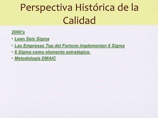 Perspectiva Histórica de la
            Calidad
2000’s
• Lean Seis Sigma
• Las Empresas Top del Fortune implementan 6 Sigma
• 6 Sigma como elemento estratégico.
• Metodología DMAIC
 
