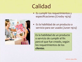 Calidad
• Es cumplir los requerimientos y
  especificaciones (Crosby 1979)

• Es la habilidad de un producto o
  servicio para ser usado (Juran 1974)

  Es la habilidad de un producto
  o servicio de cumplir el fin
  para el que fue creado, según
  los requerimientos de los
  clientes.


                            Sofía A. López MSc.
 