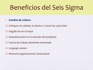 Beneficios del Seis Sigma
• Cambio de cultura
 Enfoque a la calidad, al cliente y a hacer las cosas bien

 Orgullo de ser el mejor

 Estandarización en la solución del problema

 Fuerza de trabajo altamente entrenada

 Lenguaje común

 Memoria organizacional, institucional
 