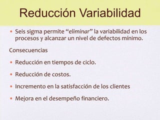 Reducción Variabilidad
• Seis sigma permite “eliminar” la variabilidad en los
  procesos y alcanzar un nivel de defectos mínimo.
Consecuencias
• Reducción en tiempos de ciclo.
• Reducción de costos.
• Incremento en la satisfacción de los clientes
• Mejora en el desempeño financiero.
 