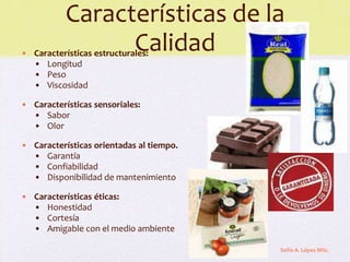 Características de la
                 Calidad
• Características estructurales:
  • Longitud
  • Peso
  • Viscosidad

• Características sensoriales:
  • Sabor
  • Olor

• Características orientadas al tiempo.
  • Garantía
  • Confiabilidad
  • Disponibilidad de mantenimiento

• Características éticas:
  • Honestidad
  • Cortesía
  • Amigable con el medio ambiente

                                          Sofía A. López MSc.
 