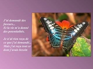 J’ai demandé des
faveurs...
Et la vie m’a donné
des potentialités.
Je n’ai rien reçu de
ce que j’ai demandé...
Mais j’ai reçu tout ce
dont j’avais besoin
 