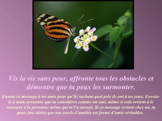 Vis la vie sans peur, affronte tous les obstacles et
démontre que tu peux les surmonter.
Envoie ce message à tes amis pour qu’ils sachent quel prix ils ont à tes yeux. Envoie-
le à toute personne que tu considères comme un ami, même si cela revient à le
renvoyer à la personne même qui te l’a envoyé. Si ce message revient chez toi, tu
peux être sûr(e) que ton cercle d’amitiés est formé d’amis véritables.
 