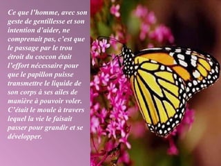 Ce que l’homme, avec son
geste de gentillesse et son
intention d’aider, ne
comprenait pas, c’est que
le passage par le trou
étroit du coccon était
l’effort nécessaire pour
que le papillon puisse
transmettre le liquide de
son corps à ses ailes de
manière à pouvoir voler.
C’était le moule à travers
lequel la vie le faisait
passer pour grandir et se
développer.
 