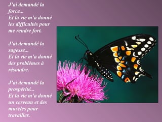J’ai demandé la
force...
Et la vie m’a donné
les difficultés pour
me rendre fort.
J’ai demandé la
sagesse...
Et la vie m’a donné
des problèmes à
résoudre.
J’ai demandé la
prospérité...
Et la vie m’a donné
un cerveau et des
muscles pour
travailler.
 