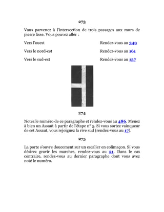 273
Vous parvenez à l'intersection de trois passages aux murs de
pierre lisse. Vous pouvez aller :
Vers l'ouest Rendez-vous au 349
Vers le nord-est Rendez-vous au 161
Vers le sud-est Rendez-vous au 137
274
Notez le numéro de ce paragraphe et rendez-vous au 486. Menez
à bien un Assaut à partir de l'étape n° 5. Si vous sortez vainqueur
de cet Assaut, vous rejoignez la rive sud (rendez-vous au 17).
275
La porte s'ouvre doucement sur un escalier en colimaçon. Si vous
désirez gravir les marches, rendez-vous au 21. Dans le cas
contraire, rendez-vous au dernier paragraphe dont vous avez
noté le numéro.
 