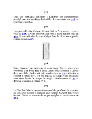 376
Tous vos sortilèges échouent ! L'endroit est apparemment
protégé par un sortilège invincible. Rendez-vous au 318 et
reprenez le combat.
377
Une porte dérobée s'ouvre. Si vous désirez l'emprunter, rendez-
vous au 285. Si vous préférez aller vers le nord, rendez-vous au
453. Si vous décidez de vous diriger dans la direction opposée,
rendez-vous au 497.
378
Vous percevez un mouvement dans votre dos et vous vous
retournez d'un bond face à deux Loups prêts à bondir ! Lancez
deux dés. Si le résultat est pair, rendez-vous au 22 et débutez le
combat à l'étape n° 1. S'il est impair, les Loups vous attaquent
sans vous laisser le temps de réagir : rendez-vous au 22 et
débutez le combat à l'étape n° 5.
379
Le Chef des Gobelins vous attaque soudain, profitant du moment
où vous êtes occupé à prélever une somme d'argent dans votre
bourse. Notez le numéro de ce paragraphe et rendez-vous au
283.
 