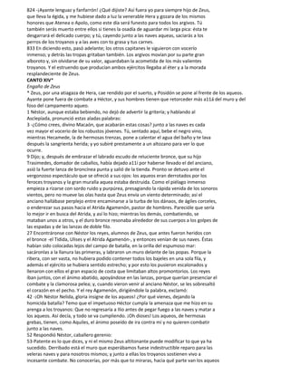 824 -¡Ayante lenguaz y fanfarrón! ¿Qué dijiste? Así fuera yo para siempre hijo de Zeus,
que lleva la égida, y me hubiese dado a luz la venerable Hera y gozara de los mismos
honores que Atenea o Apolo, como este día será funesto para todos los argivos. Tú
también serás muerto entre ellos si tienes la osadía de aguardar mi larga pica: ésta te
desgarrará el delicado cuerpo; y tú, cayendo junto a las naves aqueas, saciarás a los
perros de los troyanos y a las aves con to grasa y tus carnes.
833 En diciendo esto, pasó adelante; los otros capitanes le siguieron con vocerío
inmenso; y detrás las tropas gritaban también. Los argivos movían por su parte gran
alboroto y, sin olvidarse de su valor, aguardaban la acometida de los más valientes
troyanos. Y el estruendo que producían ambos ejércitos llegaba al éter y a la morada
resplandeciente de Zeus.
CANTO XIV*
Engaño de Zeus
* Zeus, por una atiagaza de Hera, cae rendido por el suerto, y Posidón se pone al frente de los aqueos.
Ayante pone fuera de combate a Héctor, y sus hombres tienen que retorceder más a11á del muro y del
foso del campamento aqueo.
1 Néstor, aunque estaba bebiendo, no dejó de advertir la gritería; y hablando al
Asclepíada, pronunció estas aladas palabras:
3 -¿Cómo crees, divino Macaón, que acabarán estas cosas? junto a las naves es cada
vez mayor el vocerío de los robustos jóvenes. Tú, sentado aquí, bebe el negro vino,
mientras Hecamede, la de hermosas trenzas, pone a calentar el agua del baño y te lava
después la sangrienta herida; y yo subiré prestamente a un altozano para ver lo que
ocurre.
9 Dijo; y, después de embrazar el labrado escudo de reluciente bronce, que su hijo
Trasimedes, domador de caballos, había dejado a11í por haberse llevado el del anciano,
asió la fuerte lanza de broncínea punta y salió de la tienda. Pronto se detuvo ante el
vergonzoso espectáculo que se ofreció a sus ojos: los aqueos eran derrotados por los
feroces troyanos y la gran muralla aquea estaba destruida. Como el piélago inmenso
empieza a rizarse con sordo ruido y purpúrea, presagiando la rápida venida de los sonoros
vientos, pero no mueve las olas hasta que Zeus envía un viento determinado; así el
anciano hallábase perplejo entre encaminarse a la turba de los dánaos, de ágiles corceles,
o enderezar sus pasos hacia el Atrida Agamenón, pastor de hombres. Parecióle que sería
lo mejor ir en busca del Atrida, y así lo hizo; mientras los demás, combatiendo, se
mataban unos a otros, y el duro bronce resonaba alrededor de sus cuerpos a los golpes de
las espadas y de las lanzas de doble filo.
27 Encontráronse con Néstor los reyes, alumnos de Zeus, que antes fueron heridos con
el bronce -el Tidida, Ulises y el Atrida Agamenón-, y entonces venían de sus naves. Éstas
habían sido colocadas lejos del campo de batalla, en la orilla del espumoso mar:
sacáronlas a la llanura las primeras, y labraron un muro delante de las popas. Porque la
ribera, con ser vasta, no hubiera podido contener todos los bajeles en una sola fila, y
además el ejército se hubiera sentido estrecho; y por esto los pusieron escalonados y
llenaron con ellos el gran espacio de costa que limitaban altos promontorios. Los reyes
iban juntos, con el ánimo abatido, apoyándose en las lanzas, porque querían presenciar el
combate y la clamorosa pelea; y, cuando vieron venir al anciano Néstor, se les sobresaltó
el corazón en el pecho. Y el rey Agamenón, dirigiéndole la palabra, exclamó:
42 -¡Oh Néstor Nelida, gloria insigne de los aqueos! ¿Por qué vienes, dejando la
homicida batalla? Temo que el impetuoso Héctor cumpla la amenaza que me hizo en su
arenga a los troyanos: Que no regresaría a Ilio antes de pegar fuego a las naves y matar a
los aqueos. Así decía, y todo se va cumpliendo. ¡Oh dioses! Los aqueos, de hermosas
grebas, tienen, como Aquiles, el ánimo poseído de ira contra mí y no quieren combatir
junto a las naves.
52 Respondió Néstor, caballero gerenio:
53-Patente es lo que dices, y ni el mismo Zeus altitonante puede modificar to que ya ha
sucedido. Derribado está el muro que esperábamos fuese indestructible reparo para las
veleras naves y para nosotros mismos; y junto a ellas los troyanos sostienen vivo a
incesante combate. No conocerías, por más que to miraras, hacia qué parte van los aqueos
 