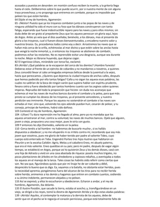 acosados y puestos en desorden: en montón confuso reciben la muerte, y la gritería llega
hasta el cielo. Deliberemos sobre lo que puede ocurrir, por si nuestra mente da con alguna
traza provechosa; y no propongo que entremos en combate, porque es imposible que
peleen los que están heridos.
64 Díjole el rey de hombres, Agamenón:
65 -¡Néstor! Puesto que ya los troyanos combaten junto a las popas de las naves y de
ninguna utilidad ha sido el muro con su foso que los dánaos construyeron con tanta
fatiga, esperando que fuese indestructible reparo para las naves y para ellos mismos; sin
duda debe de ser grato al prepotente Zeus que los aqueos perezcan sin gloria aquí, lejos
de Argos. Antes yo veía que el dios auxiliaba, benévolo, a los dánaos, mas al presente da
gloria a los troyanos, cual si fuesen dioses bienaventurados, y encadena nuestro valor y
nuestros brazos. Ea, procedamos todos como voy a decir. Arrastremos las naves que se
hallan más cerca de la orilla, echémoslas al mar divino y que estén sobre las anclas hasta
que vengá la noche inmortal, y, si entonces los troyanos se abstienen de combatir,
podremos echar las restantes. No es reprensible evitar una desgracia, aunque sea durante
la noche. Mejor es librarse huyendo, que dejarse coger.
82 El ingenioso Ulises, mirándole con torva faz, exclamó:
83-¡Atrida! ¿Qué palabras se te escaparon del cerco de los dientes? ¡Hombre funesto!
Debieras estar al frente de un ejército de cobardes y no mandarnos a nosotros, a quienes
Zeus concedió llevar al cabo arriesgadas empresas bélicas desde la juventud a la vejez,
hasta que perezcamos. ¿Quieres que dejemos la ciudad troyana de anchas calles, después
que hemos padecido por ella tantas fatigas? Calla y no oigan los aqueos esas palabras, las
cuales no saldrían de la boca de ningún varón que supiera hablar con espíritu prudente,
llevara cetro y fuera obedecido por tantos hombres cuanto son los argivos sobre quienes
imperas. Repruebo del todo la proposición que hiciste: sin duda nos aconsejas que
echemos al mar las naves de muchos bancos durante el combate y la pelea, para que más
presto se cumplan los deseos de los troyanos, ya al presente vencedores, y nuestra
perdición sea inminente. Porque los aqueos no sostendrán el combate si las naves son
echadas al mar; sino que, volviendo los ojos adonde puedan huir, cesarán de pelear, y tu
consejo, príncipe de hombres, habrá sido dañoso.
103 Contestó el rey de hombres, Agamenón:
104 -¡Ulises! Tu dura reprensión me ha llegado al alma; pero yo no mandaba que los
aqueos arrastraran al mar, contra su voluntad, las naves de muchos bancos. Ojalá que alguien,
joven o viejo, propusiera una cosa mejor, pues le oiría con gusto.
109 Y entonces les dijo Diomedes, valiente en la pelea:
110 -Cerca tenéis a tal hombre -no habremos de buscarle mucho-, si os halláis
dispuestos a obedecer; y no me vituperéis ni os irritéis contra mí, recordando que soy más
joven que vosotros, pues me glorío de haber tenido por padre al valiente Tideo, cuyo
cuerpo está enterrado en Teba. Engendró Porteo tres hijos ilustres que habitaron en
Pleurón y en la excelsa Calidón: Agrio, Melas y el caballero Eneo, mi abuelo paterno,
que era el más valiente. Eneo quedóse en su país; pero mi padre, después de vagar algún
tiempo, se estableció en Argos, porque así to quisieron Zeus y los demás dioses, casó con
una hija de Adrasto y vivió en una casa abastada de riqueza: poseía muchos trigales, no
pocas plantaciones de árboles en los alrededores y copiosos rebaños, y aventajaba a todos
los aqueos en el manejo de la lanza. Tales cosas las habréis oído referir como ciertas que
son. No sea que, figurándoos quizás que por mi linaje he de ser cobarde y débil,
despreciéis lo bueno que os diga. Ea, vayamos a la batalla, no obstante estar heridos, pues
la necesidad apremia; pongámonos fuera del alcance de los tiros para no recibir herida
sobre herida; animemos a los demás y hagamos que entren en combate cuantos, cediendo
a su ánimo indolente, permanecen alejados y no pelean.
133 Así se expresó, y ellos le escucharon y obedecieron. Echaron a andar, y el rey de
hombres, Agamenón, iba delante.
135 El ilustre Posidón, que sacude la tierra, estaba al acecho; y, transfigurándose en un
viejo, se dirigió a los reyes, tomó la diestra de Agamenón Atrida y le dijo estas aladas palabras:
139 -¡Atrida! Aquiles, al contemplar la matanza y la derrota de los aqueos, debe de
sentir que en el pecho se le regocija el corazón pernicioso, porque está totalmente falto de
 