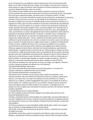 juicio. ¡Así pereciera y una deidad le cubriese de ignominia! Pero los bienaventurados
dioses no se hallan irritados del todo contigo, y los caudillos y príncipes de los troyanos
serán puestos en fuga y levantarán nubes de polvo en la llanura espaciosa; tú mismo los
verás huir desde las tiendas y naves a la ciudad.
147 Cuando así hubo hablado, dio un gran alarido y empezó a correr por la llanura.
Cual es la gritería de nueve o diez mil guerreros al trabarse la contienda de Ares, tan pujante
fue la voz que el soberano Posidón, que bate la tierra, arrojó de su pecho. Y el dios
infundió valor en el corazón de todos los aqueos para que lucharan y combatieran sin descanso.
153 Hera, la de áureo trono, miró con sus ojos desde la cima del Olimpo, conoció a su
hermano y cuñado, que se movía en la batalla donde se hacen ilustres los hombres, y se
regocijó en el alma; pero vio a Zeus sentado en la más alta cumbre del Ida, abundante en
manantiales, y se le hizo odioso en su corazón. Entonces Hera veneranda, la de ojos de
novilla, pensaba cómo podría engañar a Zeus, que lleva la égida. A1 fin parecióle que la
mejor resolución sería ataviarse bien y encaminarse al Ida, por si Zeus, abrasándose en
amor, quería dormir a su lado y ella lograba derramar dulce y placentero sueño sobre los
párpados y el prudente espíritu del dios. Sin perder un instante, fuese a la habitación
labrada por su hijo Hefesto -la cual tenía una sólida puerta con cerradura oculta que
ninguna otra deidad sabía abrir-, entró, y, habiendo entornado la puerta, lavóse con
ambrosía el cuerpo encantador y lo untó con un aceite craso, divino, suave y tan oloroso
que, al moverlo en el palacio de Zeus, erigido sobre bronce, su fragancia se difundió por
el cielo y la tierra. Ungido el hermoso cutis, se compuso el cabello y con sus propias
manos formó los rizos lustrosos, bellos, divinales, que colgaban de la cabeza inmortal.
Echóse en seguida el manto divino, adornado con muchas bordaduras, que Atenea le
había labrado, y sujetólo al pecho con broche de oro. Púsose luego un ceñidor que tenía
cien borlones, y colgó de las perforadas orejas unos pendientes de tres piedras preciosas
grandes como ojos, espléndidas, de gracioso brillo. Después, la divina entre las diosas se
cubrió con un velo hermoso, nuevo, tan blanco como el sol, y calzó sus nítidos pies con
bellas sandalias. Y cuando hubo ataviado su cuerpo con todos los adornos, salió de la
estancia, y, llamando a Afrodita aparte de los dioses, hablóle en estos términos:
190 -¿Querrás complacerme, hija querida, en lo que yo te diga, o te negarás, irritada en
tu ánimo, porque yo protejo a los dánaos y tú a los troyanos?
193 Respondióle Afrodita, hija de Zeus:
194 -¡Hera, venerable diosa, hija del gran Crono! Di qué quieres; mi corazón me
impulsa a efectuarlo, si puedo hacerlo y ello es factible.
197 Contestóle dolosamente la venerable Hera:
198 -Dame el amor y el deseo con los cuales rindes a todos los inmortales y a los
mortales hombres. Voy a los confines de la fértil tierra para ver a Océano, padre de los
dioses, y a la madre Tetis, los cuales me recibieron de manos de Rea y me criaron y
educaron en su palacio, cuando el largovidente Zeus puso a Crono debajo de la tierra y
del mar estéril. Iré a visitarlos para dar fin a sus rencillas. Tiempo ha que se privan del
amor y del tálamo, porque la cólera anidó en sus corazones. Si apaciguara con mis
palabras su ánimo y lograra que reanudasen el amoroso consorcio, me llamarían siempre
querida y venerable.
2,1 Respondió de nuevo la risueña Afrodita:
212 -No es posible ni sería conveniente negarte lo que Aides, pues duermes en los
brazos del poderosísimo Zeus.
214 Dijo; y desató del pecho el cinto bordado, de variada labor, que encerraba todos los
encantos: hallábanse a11í el amor, el deseo, las amorosas pláticas y el lenguaje seductor
que hace perder el juicio a los más prudentes. Púsolo en las manos de Hera, y pronunció
estas palabras:
219-Toma y esconde en tu seno el bordado ceñidor donde todo se halla. Yo te aseguro
que no volverás sin haber logrado lo que tu corazón desea.
222 Así dijo. Sonrióse Hera veneranda, la de ojos de novilla; y, sonriente aún, escondió
el ceñidor en el seno.
224 Afrodita, hija de Zeus, volvió a su morada y Hera dejó en raudo vuelo la cima del
Olimpo, y, pasando por la Pieria y la deleitosa Ematia, salvó las altas y nevadas cumbres
 