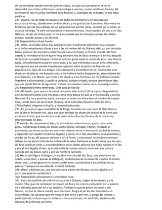 de las montañas donde viven los jinetes tracios, sin que sus pies tocaran la tierra
descendió por el Atos al fluctuoso ponto y llegó a Lemnos, ciudad del divino Toante. Allí
se encontró con el Sueño, hermano de la Muerte, y, asiéndole de la diestra, le dijo estas
palabras:
233 -¡Sueño, rey de todos los dioses y de todos los hombres! Si en otra ocasión
escuchaste mi voz, obedéceme también ahora, y mi gratitud será perenne. Adormece los
brillantes ojos de Zeus debajo de sus párpados, tan pronto como, vencido por el amor, se
acueste conmigo. Te daré como premio un trono hermoso, incorruptible, de oro; y mi hijo
Hefesto, el cojo de ambos pies, te hará un escabel que te sirva para apoyar las nítidas
plantas, cuando asistas a los festines.
242 Respondióle el dulce Sueño:
243 -¡Hera, venerable diosa, hija del gran Crono! Fácilmente adormecería a cualquier
otro de los sempiternos dioses y aun a las corrientes del río Océano, del cual son oriundos
todos, pero no me acercaré ni adormeceré a Zeus Cronión, si él no lo manda. Me hizo
cuerdo tu mandato el día en que el muy animoso hijo de Zeus se embarcó en Ilio, después
de destruir la ciudad troyana. Entonces sumí en grato sopor la mente de Zeus, que lleva la
égida, difundiéndome suave en torno suyo; y tú, que intentabas causar daño a Heracles,
conseguiste que los vientos impetuosos soplaran sobre el ponto y lo llevaran a la
populosa Cos, lejos de sus amigos. Zeus despertó y encendióse en ira: maltrataba a los
dioses en el palacio, me buscaba a mí, y me hubiera hecho desaparecer, arrojándome del
éter al ponto, si la Noche, que rinde a los dioses y a los hombres, no me hubiese salvado;
lleguéme a ella huyendo, y aquél se contuvo, aunque irritado, porque temió hacer algo
que a la rápida Noche desagradara. Y ahora me mandas realizar otra cosa peligrosísima.
263 Respondióle Hera veneranda, la de ojos de novilla:
264 -Oh Sueño, ¿por qué en la mente revuelves tales cosas? ¿Crees que el largovidente
Zeus favorecerá tanto a los troyanos, como en la época en que se irritó protegía a su hijo
Heracles? Ea, ve y prometo darte, para que te cases con ella y lleve el nombre de esposa
tuya, la más joven de las Gracias [Pasitea, de la cual estás deseoso todos los días].
270 Así habló. Alegróse el Sueño, y respondió diciendo:
271 -Ea, jura por el agua inviolable de la Éstige, tocando con una mano la fértil tierra y
con la otra el brillante mar, para que sean testigos los dioses de debajo de la tierra que
están con Crono, que me darás la más joven de las Gracias, Pasitea, de la cual estoy
deseoso todos los días.
277 Así dijo. No desobedeció Hera, la diosa de los níveos brazos, y juró, como se le
pedía, nombrando a todos los dioses subtartáreos, llamados Titanes. Prestado el
juramento, partieron ocultos en una nube, dejaron atrás a Lemnos y la ciudad de Imbros,
y siguiendo con rapidez el camino llegaron a Lecto, en el Ida, abundante en manantiales y
criador de fieras; allí pasaron del mar a tierra firme, y anduvieron haciendo estremecer
debajo de sus pies la cima de los árboles de la selva. Detúvose el Sueño antes que los ojos
de Zeus pudieran verlo, y, encaramándose en un abeto altísimo que había nacido en el Ida
y por el aire llegaba al éter, se ocultó entre las ramas como la montaraz ave canora
llamada por los dioses calcis y por los hombres cymindis.
292 Hera subió ligera al Gárgaro, la cumbre más alta del Ida; Zeus, que amontona las
nubes, la vio venir; y apenas la distinguió, enseñoreóse de su prudente espíritu el mismo
deseo que, cuando gozaron las primicias del amor, acostándose a escondidas de sus
padres. Y así que la tuvo delante, le habló diciendo:
298 -¡Hera! ¿Adónde vas, que tan presurosa vienes del Olimpo, sin los caballos y el
carro que podrían conducirte?
300- Respondióle dolosamente la venerable Hera:
301- Voy a los confines de la fértil tierra, a ver a Océano, origen de los dioses, y a la
madre Tetis, que me recibieron de manos de Rea y me criaron y educaron en su palacio.
Iré a visitarlos para dar fin a sus rencillas. Tiempo ha que se privan del amor y del
tálamo, porque la cólera invadió sus corazones. Tengo al pie del Ida, abundante en
manantiales, los corceles que me llevarán por tierra y por mar, y vengo del Olimpo a
participártelo; no fuera que to irritaras si me encaminase, sin decírtelo, al palacio del
Océano, de profunda corriente.
 