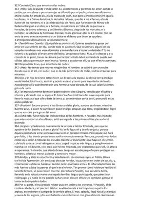 312 Contestó Zeus, que amontona las nubes:
313 -¡Hera! Allá se puede ir más tarde. Ea, acostémonos y gocemos del amor. Jamás la
pasión por una diosa o por una mujer se difundió por mi pecho, ni me avasalló como
ahora: nunca he amado así, ni a la esposa de Ixión, que parió a Pintoo consejero igual a
los dioses; ni a Dánae Acrisiona, la de bellos talones, que dio a luz a Perseo, el más
ilustre de los hombres; ni a la celebrada hija de Fénix, que fue madre de Minos y de
Radamantis igual a un dios; ni a Sémele, ni a Alcmena en Teba, de la que tuve a
Heracles, de ánimo valeroso, y de Sémele a Dioniso, alegría de los mortales; ni a
Deméter, la soberana de hermosas trenzas; ni a la gloriosa Leto; ni a ti misma: con tal
ansia te amo en este momento y tan dulce es el deseo que de mí se apodera.
3-29 Replicóle dolosamente la venerable Hera:
3» -¡Terribilísimo Cronida! ¡Qué palabras proferiste! ¡Quieres acostarte y gozar del
amor en las cumbres del Ida, donde todo es patente! ¿Qué ocurriría si alguno de los
sempiternos dioses nos viese dormidos y lo manifestara a todas las deidades? Yo no
volvería a tu palacio al levantarme del lecho; vergonzoso fuera. Mas, si lo deseas y a tu
corazón le es grato, tienes la cámara que tu hijo Hefesto labró, cerrando la puerta con
sólidas tablas que encajan en el marco. Vamos a acostarnos allí, ya que el lecho apeteces.
341 Respondióle Zeus, que amontona las nubes:
342 -¡Hera! No temas que nos vea ningún dios ni hombre: te cubriré con una nube
dorada que ni el Sol, con su luz, que es la más penetrante de todas, podría atravesar para
mirarnos.
346 Dijo, y el hijo de Crono estrechó en sus brazos a la esposa. La divina tierra produjo
verde hierba, loto fresco, azafrán y jacinto espeso y tierno para levantarlos del suelo.
Acostáronse allí y cubriéronse con una hermosa nube dorada, de la cual caían lucientes
gotas de rocío.
352 Tan tranquilamente dormía el padre sobre el alto Gárgaro, vencido por el sueño y
el amor y abrazado con su esposa. El dulce Sueño corrió hacia las naves aqueas para
llevar la noticia al que ciñe y bate la tierra; y, deteniéndose cerca de él, pronunció estas
aladas palabras:
357 -¡Posidón! Socorre pronto a los dánaos y dales gloria, aunque sea breve, mientras
duerme Zeus, a quien he sumido en dulce letargo, después que Hera, engañándole, logró
que se acostara para gozar del amor.
361 Dicho esto, fuese hacia las ínclitas tribus de los hombres. Y Posidón, más incitado
que antes a socorrer a los dánaos, saltó en seguida a las primeras filas y les exhortó
diciendo:
364 -¡Argivos! ¿Cederemos nuevamente la victoria a Héctor Priámida, para que se
apodere de los bajeles y alcance gloria? Así se lo figura él y de ello se jacta, porque
Aquiles permanece en las cóncavas naves con el corazón irritado. Pero Aquiles no hará
gran falta, si los demás procuramos auxiliarnos mutuamente. Pero, ea, procedamos todos
como voy a decir. Embrazad los escudos mayores y más fuertes que haya en el ejército,
cubríos la cabeza con el refulgente casco, coged las picas más largas, y pongámonos en
marcha: yo iré delante, y no creo que Héctor Priámida, por enardecido que esté, se atreva
a esperarnos. Y el varón, que siendo bravo, tenga un escudo pequeño para proteger sus
hombros, déselo al menos valiente y tome otro mejor.
378 Así dijo, y ellos le escucharon y obedecieron. Los mismos reyes -el Tidida, Ulises
y el Atrida Agamenón-, sin embargo de estar heridos, los pusieron en orden de batalla, y,
recorriendo las hileras, hacían el cambio de las marciales armas. El esforzado tomaba las
más fuertes y daba las peores al que le era inferior. Tan pronto como hubieron vestido el
luciente bronce, se pusieron en marcha: precedíales Posidón, que sacude la tierra,
llevando en la robusta mano una espada terrible, larga y puntiaguda, que parecía un
relámpago; y a nadie le era posible luchar con el dios en el funesto combate, porque el
temor se to impedía a todos.
388 Por su parte, el esclarecido Héctor puso en orden a los troyanos. Y Posidón, el de
cerúlea cabellera, y el preclaro Héctor, auxiliando éste a los troyanos y aquél a los
argivos, extendieron el campo de la terrible pelea. El mar, agitado, llegó hasta las tiendas
y naves de los argivos, y los combatientes se embistieron con gran alboroto. No braman
 