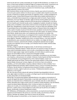 tanto las olas del mar cuando, levantadas por el soplo terrible del Bóreas, se rompen en la
tierra; ni hace tanto estrépito el ardiente fuego en la espesura del monte, al quemarse una
selva; ni suena tanto el viento en las altas copas de las encinas, si arreciando muge;
cuánto fue el griteno de troyanos y aqueos en el momento en que, vociferando de un
modo espantoso, vinieron a las manos.
402 El preclaro Héctor arrojó el primero la lanza a Ayante, que contra él arremetía, y
no le erró; pero acertó a darle en el sitio en que se cruzaban sobre el pecho la correa del
escudo y el tahalí de la espada, guarnecida con argénteos clavos, y ambos protegieron el
delicado cuerpo. Irritóse Héctor porque la lanza había sido arrojada inútilmente por su
mano, y retrocedió hacia el grupo de sus amigos para evitar la muerte. El gran Ayante
Telamonio, al ver que Héctor se retiraba, cogió una de las muchas piedras que servían
para calzar las naves y rodaban entonces entre los pies de los combatientes, y con ella le
hirió en el pecho, por cima del escudo, junto a la garganta; la piedra, lanzada con ímpetu,
giraba como un torbellino. Como viene a tierra la encina arrancada de raíz por el. rayo del
padre Zeus, despidiendo un fuerte olor de azufre, y el que se halla cerca desfallece, pues
el rayo del gran Zeus es formidable, de igual manera, el robusto Héctor dio consigo en el
suelo y cayó en el polvo: la pica se le fue de la mano, quedaron encima de él escudo y
casco, y la armadura de labrado bronce resonó en torno del cuerpo. Los aqueos corrieron
hacia Héctor, dando recias voces, con la esperanza de arrastrarlo a su campo; mas,
aunque arrojaron muchas lanzas, no consiguieron herir al pastor de hombres, ni de cerca
ni de lejos, porque fue rodeado por los más valientes troyanos -Polidamante, Eneas, el
divino Agenor, Sarpedón, caudillo de los licios, y el eximio Glauco-, y los otros tampoco
le abandonaron, pues se pusieron delante con sus rodelas. Los amigos de Héctor lo
levantaron en brazos, sacáronlo del combate, condujéronle adonde tenía los ágiles
corceles con el labrado carro y el auriga, y se lo llevaron hacia la ciudad, mientras daba
profundos suspiros.
433 Mas, al llegar al vado del voraginoso Janto, río de hermosa corriente que el
inmortal Zeus engendró, bajaron a Héctor del carro y le rociaron el rostro con agua: el
héroe cobró los perdidos espíritus, miró a lo alto, y, poniéndose de rodillas, tuvo un
vómito de negra sangre; luego cayó de espaldas, y la noche obscura cubrió sus ojos,
porque aún tenía débil el ánimo a consecuencia del golpe recibido.
440 Los argivos, cuando vieron que Héctor se ausentaba, arremetieron con más ímpetu
a los troyanos, y sólo pensaron en combatir. Entonces el veloz Ayante de Oileo fue el primero
que, acometiendo con la puntiaguda lanza, hirió a Satnio Enópida, a quien una
náyade había tenido de Énope, mientras éste apacentaba rebaños a orillas del Satnioente;
Ayante Oilíada, famoso por su lanza, llegóse a él, le hirió en el ijar y le tumbó de
espaldas; y, en torno del cadáver, troyanos y dánaos trabaron un duro combate. Fue a
vengarle Polidamante Pantoida, hábil en blandir la lanza; e hirió en el hombro derecho a
Protoenor, hijo de Areílico: la impetuosa lanza atravesó el hombro, y el guerrero,
cayendo en el polvo, cogió el suelo con sus manos. Y Polidamante exclamó con gran
jactancia y a voz en grito:
454 -No creo que el brazo robusto del valeroso Pantoida haya despedido la lanza en
vano; algún argivo la recibió en su cuerpo, y me figuro que le servirá de báculo para apoyarse
en ella y descender a la morada de Hades.
458 Así dijo. Sus jactanciosas palabras apesadumbraron a los argivos y conmovieron el
corazón del aguerrido Ayante Telamoníada, a cuyo lado cayó Protoenor. En el acto arrojó
Ayante una reluciente lanza a Polidamante, que se retiraba; éste dio un salto oblicuo y
evitóla, librándose de la negra muerte; pero en cambio la recibió Arquéloco, hijo de Anténor,
a quien los dioses habían destinado a morir: la lanza se clavó en la unión de la
cabeza con el cuello, en la extremidad de la vértebra, y cortó ambos ligamentos; cayó el
guerrero, y cabeza, boca y narices llegaron al suelo antes que las piernas y las rodillas. Y
Ayante, vociferando, al eximio Polidamante le decía:
470 -Reflexiona, oh Polidamante, y dime sinceramente: ¿La muerte de ese hombre no
compensa la de Protoenor? No parece vil, ni de viles nacido, sino hermano o hijo de
Anténor, domador de caballos, pues tiene el mismo aire de familia.
475 Así dijo, porque le conocía bien; y a los troyanos se les llenó el corazón de pesar.
 