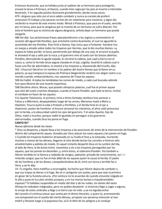 Entonces Acamante, que se hallaba junto al cadáver de su hermano para protegerlo,
envasó la lanza a Prómaco, el beocio, cuando éste cogía por los pies al muerto a intentaba
llevárselo. Y en seguida jactóse Acamante grandemente, dando recias voces:
479 -¡Argivos que sólo con el arco sabéis combatir y nunca os cansáis de proferir
amenazas! El trabajo y los pesares no han de ser solamente para nosotros, y algún día
recibiréis la muerte de este mismo modo. Mirad a Prómaco, que yace en el suelo, vencido
por mi lanza, para que la venganza por la muerte de un hermano no sufra dilación. Por
esto el hombre que es víctima de alguna desgracia, anhela dejar un hermano que pueda
vengarle.
486 Así dijo. Sus jactanciosas frases apesadumbraron a los argivos y conmovieron el
corazón del aguerrido Penéleo, que arremetió contra Acamante; el cual no aguardó la
acometida del rey Penéleo. Éste hirió a Ilioneo, hijo único que a Forbante -hombre rico
en ovejas y amado sobre todos los troyanos por Hermes, que le dio muchos bienes- su
esposa le había parido: la lanza, penetrando por debajo de una ceja, le arrancó la pupila,
le atravesó el ojo y salió por la nuca, y el guerrero vino al suelo con los brazos abiertos.
Penéleo, desnudando la aguda espada, le cercenó la cabeza, que cayó a tierra con el
casco; y, como la fornida lanza seguía clavada en el ojo, cogióla, levantó la cabeza cual si
fuese una flor de adormidera, la mostró a los troyanos y, blasonando del triunfo, dijo:
501 -¡Teucros! Decid en mi nombre a los padres del ilustre Ilioneo que le lloren en su
palacio; ya que tampoco la esposa de Prómaco Alegenórida recibirá con alegre rostro a su
marido cuando, embarcándonos, nos vayamos de Troya los aqueos.
506 Así habló. A todos les temblaban las carnes de miedo, y cada cual buscaba adónde
huir para librarse de una muerte espantosa.
508 Decidme ahora, Musas, que poseéis olímpicos palacios, cuál fue el primer aqueo
que alzó del suelo cruentos despojos, cuando el ilustre Posidón, que bate la tierra, inclinó
el combate en favor de los aqueos.
511 Ayante Telamonio, el primero, hirió a Hirtio Girtíada; Antíloco hizo perecer a
Falces y a Mérmero, despojándolos luego de las armas; Meriones mató a Moris a
Hipotión; Teucro quitó la vida a Protoón y Perifetes; y el Atrida hirió en el ijar a
Hiperenor, pastor de hombres: el bronce atravesó los intestinos, el alma salió presurosa
por la herida, y la obscuridad cubrió los ojos del guerrero. Y el veloz Ayante, hijo de
Oileo, mató a muchos; porque nadie le igualaba en perseguir a los guerreros
aterrorizados, cuando Zeus los ponía en fuga.
CANTO XV*
Nueva ofensiva desde las naves
* Zeus se despierta, y Apolo lleva a los troyanos a las posiciones de antes de la intervención de Posidón:
dentro del campamento aqueo. Guiados por Zeus atacan las naves aqueas y les ponen en fuga.
1 Cuando los troyanos hubieron atravesado en su huida el foso y la estacada, muriendo
muchos a manos de los dánaos, llegaron al sitio donde tenían los corceles a hicieron alto
amedrentados y pálidos de miedo. En aquel instante despertó Zeus en la cumbre del Ida,
al lado de Hera, la de áureo trono. Levantóse y vio a los troyanos perseguidos por los
aqueos, que los ponían en desorden, y, entre éstos, al soberano Posidón. Vio también a
Héctor tendido en la llanura y rodeado de amigos, jadeante, privado de conocimiento, voEste
mitando sangre; que no fue el más débil de los aqueos quien le causó la herida. El padre
de los hombres y de los dioses, compadeciéndose de él, miró con torva y terrible faz a
Hera, y así le dijo:
14 -Tu engaño, Hera maléfica a incorregible, ha hecho que Héctor dejara de combatir y
que sus tropas se dieran a la fuga. No sé si castigarte con azotes, para que seas la primera
en gozar de tu funesta astucia. ¿Por ventura no te acuerdas de cuando estuviste colgada en
lo alto y puse en tus pies sendos yunques, y en tus manos áureas a inquebrantables
esposas? Te hallabas suspendida en medio del éter y de las nubes, los dioses del vasto
Olimpo te rodeaban indignados, pero no podían desatarte -si entonces llego a coger a alguno,
le arrojo de estos umbrales y llega a la tierra casi sin vida- y yo no lograba echar
del corazón el continuo pesar que sentía por el divino Heracles, a quien tú, promoviendo
una tempestad con el auxilio del viento Bóreas, arrojaste con perversa intención al mar
estéril y llevaste luego a la populosa Cos; a11í le libré de los peligros y le conduje
 