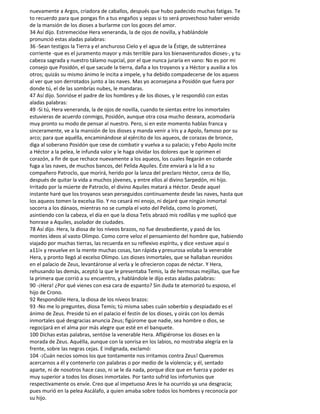 nuevamente a Argos, criadora de caballos, después que hubo padecido muchas fatigas. Te
to recuerdo para que pongas fin a tus engaños y sepas si to será provechoso haber venido
de la mansión de los dioses a burlarme con los goces del amor.
34 Así dijo. Estremecióse Hera veneranda, la de ojos de novilla, y hablándole
pronunció estas aladas palabras:
36 -Sean testigos la Tierra y el anchuroso Cielo y el agua de la Éstige, de subterránea
corriente -que es el juramento mayor y más terrible para los bienaventurados dioses-, y tu
cabeza sagrada y nuestro tálamo nupcial, por el que nunca juraría en vano: No es por mi
consejo que Posidón, el que sacude la tierra, daña a los troyanos y a Héctor y auxilia a los
otros; quizás su mismo ánimo le incita a impele, y ha debido compadecerse de los aqueos
al ver que son derrotados junto a las naves. Mas yo aconsejana a Posidón que fuera por
donde tú, el de las sombrías nubes, le mandaras.
47 Así dijo. Sonrióse el padre de los hombres y de los dioses, y le respondió con estas
aladas palabras:
49 -Si tú, Hera veneranda, la de ojos de novilla, cuando te sientas entre los inmortales
estuvieras de acuerdo conmigo, Posidón, aunque otra cosa mucho deseara, acomodaría
muy pronto su modo de pensar al nuestro. Pero, si en este momento hablas franca y
sinceramente, ve a la mansión de los dioses y manda venir a Iris y a Apolo, famoso por su
arco; para que aquélla, encaminándose al ejército de los aqueos, de corazas de bronce,
diga al soberano Posidón que cese de combatir y vuelva a su palacio; y Febo Apolo incite
a Héctor a la pelea, le infunda valor y le haga olvidar los dolores que le oprimen el
corazón, a fin de que rechace nuevamente a los aqueos, los cuales llegarán en cobarde
fuga a las naves, de muchos bancos, del Pelida Aquiles. Éste enviará a la lid a su
compañero Patroclo, que morirá, herido por la lanza del preclaro Héctor, cerca de Ilio,
después de quitar la vida a muchos jóvenes, y entre ellos al divino Sarpedón, mi hijo.
Irritado por la múerte de Patroclo, el divino Aquiles matará a Héctor. Desde aquel
instante haré que los troyanos sean perseguidos continuamente desde las naves, hasta que
los aqueos tomen la excelsa Ilio. Y no cesará mi enojo, ni dejaré que ningún inmortal
socorra a los dánaos, mientras no se cumpla el voto del Pelida, como lo prometí,
asintiendo con la cabeza, el día en que la diosa Tetis abrazó mis rodillas y me suplicó que
honrase a Aquiles, asolador de ciudades.
78 Así dijo. Hera, la diosa de los níveos brazos, no fue desobediente, y pasó de los
montes ideos al vasto Olimpo. Como corre veloz el pensamiento del hombre que, habiendo
viajado por muchas tierras, las recuerda en su reflexivo espíritu, y dice «estuve aquí o
a11í» y revuelve en la mente muchas cosas, tan rápida y presurosa volaba la venerable
Hera, y pronto llegó al excelso Olimpo. Los dioses inmortales, que se hallaban reunidos
en el palacio de Zeus, levantáronse al verla y le ofrecieron copas de néctar. Y Hera,
rehusando las demás, aceptó la que le presentaba Temis, la de hermosas mejillas, que fue
la primera que corrió a su encuentro, y hablándole le dijo estas aladas palabras:
90 -¡Hera! ¿Por qué vienes con esa cara de espanto? Sin duda te atemorizó tu esposo, el
hijo de Crono.
92 Respondióle Hera, la diosa de los níveos brazos:
93 -No me lo preguntes, diosa Temis; tú misma sabes cuán soberbio y despiadado es el
ánimo de Zeus. Preside tú en el palacio el festín de los dioses, y oirás con los demás
inmortales qué desgracias anuncia Zeus; figúrome que nadie, sea hombre o dios, se
regocijará en el alma por más alegre que esté en el banquete.
100 Dichas estas palabras, sentóse la venerable Hera. Afligiéronse los dioses en la
morada de Zeus. Aquélla, aunque con la sonrisa en los labios, no mostraba alegría en la
frente, sobre las negras cejas. E indignada, exclamó:
104 -¡Cuán necios somos los que tontamente nos irritamos contra Zeus! Queremos
acercarnos a él y contenerlo con palabras o por medio de la violencia; y él, sentado
aparte, ni de nosotros hace caso, ni se le da nada, porque dice que en fuerza y poder es
muy superior a todos los dioses inmortales. Por tanto sufrid los infortunios que
respectivamente os envíe. Creo que al impetuoso Ares le ha ocurrido ya una desgracia;
pues murió en la pelea Ascálafo, a quien amaba sobre todos los hombres y reconocía por
su hijo.
 