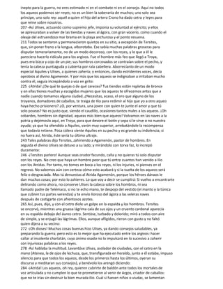 inepto para la guerra, no eres estimado ni en el combate ni en el consejo. Aquí no todos
los aqueos podemos ser reyes; no es un bien la soberanía de muchos; uno solo sea
príncipe, uno solo rey: aquél a quien el hijo del artero Crono ha dado cetro y leyes para
que reine sobre nosotros.
207 -Así Ulises, actuando como supremo jefe, imponía su voluntad al ejército; y ellos
se apresuraban a volver de las tiendas y naves al ágora, con gran vocerío, como cuando el
oleaje del estruendoso mar brama en la playa anchurosa y el ponto resuena.
211 Todos se sentaron y permanecieron quietos en su sitio, a excepción de Tersites,
que, sin poner freno a la lengua, alborotaba. Ése sabía muchas palabras groseras para
disputar temerariamente, no de un modo decoroso, con los reyes, y lo que a él le
pareciera hacerlo ridículo para los argivos. Fue el hombre más feo que llegó a Troya,
pues era bizco y cojo de un pie; sus hombros corcovados se contraían sobre el pecho, y
tenía la cabeza puntiaguda y cubierta por rala cabellera. Aborrecíanlo de un modo
especial Aquiles y Ulises, a quienes zahería; y entonces, dando estridentes voces, decía
oprobios al divino Agamenón. Y por más que los aqueos se indignaban a irritaban mucho
contra él, seguía increpándolo a voz en grito:
225 -¡Atrida! ¿De qué te quejas o de qué careces? Tus tiendas están repletas de bronce
y en ellas tienes muchas y escogidas mujeres que los aqueos te ofrecemos antes que a
nadie cuando tomamos alguna ciudad. ¿Necesitas, acaso, el oro que alguno de los
troyanos, domadores de caballos, te traiga de Ilio para redimir al hijo que yo a otro aqueo
haya hecho prisionero? ¿O, por ventura, una joven con quien te junte el amor y que tú
solo poseas? No es justo que, siendo el caudillo, ocasiones tantos males a los aqueos. ¡Oh
cobardes, hombres sin dignidad, aqueas más bien que aqueos! Volvamos en las naves a la
patria y dejémoslo aquí, en Troya, para que devore el botín y sepa si le sirve o no nuestra
ayuda; ya que ha ofendido a Aquiles, varón muy superior, arrebatándole la recompensa
que todavía retiene. Poca cólera siente Aquiles en su pecho y es grande su indolencia; si
no fuera así, Atrida, éste sería tu último ultraje.
243 Tales palabras dijo Tersites, zahiriendo a Agamenón, pastor de hombres. En
seguida el divino Ulises se detuvo a su lado; y mirándolo con torva faz, lo increpó
duramente:
246 -¡Tersites parlero! Aunque seas orador facundo, calla y no quieras tú solo disputar
con los reyes. No creo que haya un hombre peor que tú entre cuantos han venido a Ilio
con los Atridas. Por tanto, no tomes en boca a los reyes, ni los injuries, ni pienses en el
regreso. No sabemos aún con certeza cómo esto acabará y si la vuelta de los aqueos será
feliz o desgraciada. Mas tú denuestas al Atrida Agamenón, porque los héroes dánaos le
dan muchas cosas; por esto lo zahieres. Lo que voy a decir se cumplirá: Si vuelvo a encontrarte
delirando como ahora, no conserve Ulises la cabeza sobre los hombros, ni sea
llamado padre de Telémaco, si no te echo mano, te despojo del vestido (el manto y la túnica
que cubren tus partes verendas) y te envío lloroso del ágora a las veleras naves
después de castigarte con afrentosos azotes.
265 Así, pues, dijo, y con el cetro diole un golpe en la espalda y los hombros. Tersites
se encorvó, mientras una gruesa lágrima caía de sus ojos y un cruento cardenal aparecía
en su espalda debajo del áureo cetro. Sentóse, turbado y dolorido; miró a todos con aire
de simple, y se enjugó las lágrimas. Ellos, aunque afligidos, rieron con gusto y no faltó
quien dijera a su vecino:
272 -¡Oh dioses! Muchas cosas buenas hizo Ulises, ya dando consejos saludables, ya
preparando la guerra; pero esto es lo mejor que ha ejecutado entre los argivos: hacer
callar al insolente charlatán, cuyo ánimo osado no lo impulsará en lo sucesivo a zaherir
con injuriosas palabras a los reyes.
278 -Así hablaba la multitud. Levantóse Ulises, asolador de ciudades, con el cetro en la
mano (Atenea, la de ojos de lechuza, que, transfigurada en heraldo, junto a él estaba, impuso
silencio para que todos los aqueos, desde los primeros hasta los últimos, oyeran su
discurso y meditaran sus consejos), y benévolo los arengó diciendo:
284 -¡Atrida! Los aqueos, oh rey, quieren cubrirte de baldón ante todos los mortales de
voz articulada y no cumplen lo que te prometieron al venir de Argos, criador de caballos:
que no te irías sin destruir la bien murada Ilio. Cual si fuesen niños o viudas, se lamentan
 