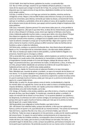 113 Así habló. Ares bajó los brazos, golpeóse los muslos, y suspirando dijo:
115 -No os irritéis conmigo, vosotros los que habitáis olímpicos palacios, si voy a las
naves de los aqueos para vengar la muerte de mi hijo; iría, aunque el destino hubiese
dispuesto que me cayera encima el rayo de Zeus, dejándome tendido con los muertos,
entre sangre y polvo.
119 Dijo, y mandó al Terror y a la Fuga que uncieran los caballos, mientras vestía las
refulgentes armas. Mayor y más terrible hubiera sido entonces el enojo y la ira de Zeus
contra los inmortales; pero Atenea, temiendo por todos los dioses, se levantó del trono,
salió por el vestíbulo y, quitándole a Ares de la cabeza el casco, de la espalda el escudo y
de la robusta mano la pica de bronce, que apoyó contra la pared, dirigió al impetuoso dios
estas palabras:
128-¡Loco, insensato! ¿Quieres perecer? En vano tienes oídos para oír, o has perdido la
razón y la vergüenza. ¿No oyes lo que dice Hera, la diosa de los níveos brazos, que acaba
de ver a Zeus olímpico? ¿O deseas, acaso, tener que regresar al Olimpo a viva fuerza,
triste y habiendo padecido muchos males, y causar gran daño a los otros dioses? Porque
Zeus dejará en seguida a los altivos troyanos y a los aqueos, vendrá al Olimpo a
promover tumulto entre nosotros, y castigará así al culpable como al inocente. Por esta
razón te exhorto a templar tu enojo por la muerte del hijo. Algún otro superior a él en
valor y fuerza ha muerto o morirá, porque es difícil conservar todas las familias de los
hombres y salvar a todos los individuos.
142 Dicho esto, condujo a su asiento al furibundo Ares. Hera llamó afuera del palacio a
Apolo y a Iris, la mensajera de los inmortales dioses, y les dijo estas aladas palabras:
146 -Zeus os manda que vayáis al Ida lo antes posible y, cuando hubiereis llegado a su
presencia, haced lo que os encargue y ordene.
149 La venerable Hera, apenas acabó de hablar, volvió al palacio y se sentó en su trono.
Ellos bajaron en raudo vuelo al Ida, abundante en manantiales y criador de fieras, y hallaron
al largovidente Cronida sentado en la cima del Gárgaro, debajo de olorosa nube. Al
llegar a la presencia de Zeus, que amontona las nubes, se detuvieron; y Zeus, al verlos, no
se irritó, porque habían obedecido con presteza las órdenes de la querida esposa. Y,
hablando primero con Iris, profirió estas aladas palabras:
158 -¡Anda, ve, rápida Iris! Anuncia esto al soberano Posidón y no seas mensajera
falaz: Mándale que, cesando de pelear y combatir, se vaya a la mansión de los dioses o al
mar divino. Y si no quiere obedecer mis palabras y las desprecia, reflexione en su mente
y en su corazón si, aunque sea poderoso, se atreverá a esperarme cuando me dirija contra
él, pues le aventajo mucho en fuerza y edad, por más que en su ánimo no tema decirse
igual a mí, a quien todos temen.
168 Así dijo. La veloz Iris, de pies veloces como el viento, no desobedeció; y bajó de
los montes ideos a la sagrada Ilio. Como cae de las nubes la nieve o el helado granizo, a
impulso del Bóreas, nacido en el éter; tan rápida y presurosa volaba la ligera Iris; y,
deteniéndose cerca del ínclito Posidón, así le dijo:
174 -Vengo, oh Posidón, el de cerúlea cabellera, que ciñes la tierra, a traerte un mensaje
de parte de Zeus, que lleva la égida. Te manda que, cesando de pelear y combatir, te
vayas a la mansión de los dioses o al mar divino. Y si no quieres obedecer sus palabras y
las desprecias, te amenaza con venir a luchar contigo y te aconseja que evites sus manos;
porque dice que te supera mucho en fuerza y edad, por más que en tu ánimo no temas
decirte igual a él, a quien todos temen.
184 Respondióle muy indignado el ínclito Posidón, que bate la tierra:
183 -¡Oh dioses! Con soberbia habla, aunque sea valiente, si dice que me sujetará por
fuerza y contra mi querer a mí, que disfruto de sus mismos honores. Tres somos los hermanos
hijos de Crono, a quienes Rea dio a luz: Zeus, yo y el tercero Hades, que reina en
los infiernos. Todas las cosas se agruparon en tres porciones, y cada uno de nosotros participó
del mismo honor. Yo saqué a la suerte habitar constantemente en el espumoso mar,
tocáronle a Hades las tinieblas sombrías, correspondió a Zeus el anchuroso cielo en
medio del éter y las nubes; pero la tierra y el alto Olimpo son de todos. Por tanto, no
procederé según lo decida Zeus; y éste, aunque sea poderoso, permanezca tranquilo en la
tercia parte que le pertenece. No pretenda asustarme con sus manos como si tratase con
 