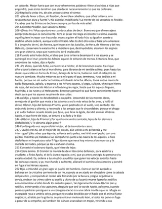 un cobarde. Mejor fuera que con esas vehementes palabras riñese a los hijos a hijas que
engendró, pues éstos tendrían que obedecer necesariamente to que les ordenare.
200 Replicó la veloz Iris, de pies veloces como el viento:
201 -¿He de llevar a Zeus, oh Posidón, de cerúlea cabellera, que ciñes la tierra, una
respuesta tan dura y fuerte? ¿No querrías modificarla? La mente de los sensatos es flexible.
Ya sabes que las Erinias se declaran siempre por los de más edad.
205 Contestó Posidón, que sacude la tierra:
206 -¡Diosa Iris! Muy oportuno es cuanto acabas de decir. Bueno es que el mensajero
comprenda to que es conveniente. Pero el pesar me llega al corazón y al alma, cuando
aquél quiere increpar con iracundas voces a quien el hado hizo su igual en suerte y
destino. Ahora cederé, aunque estoy irritado. Mas to diré otra cosa y haré una amenaza:
Si a despecho de mí, de Atenea, que impera en las batallas, de Hera, de Hermes y del rey
Hefesto, conservare la excelsa Ilio a impidiere que, destruyéndola, alcancen los argivos
una gran victoria, sepa que nuestra ira será implacable.
218 Cuando esto hubo dicho, el dios que bate la tierra desamparó a los aqueos y se
sumergió en el mar; pronto los héroes aqueos le echaron de menos. Entonces Zeus, que
amontona las nubes, dijo a Apolo:
221 -Ve ahora, querido Febo, a encontrar a Héctor, el de broncíneo casco. Ya el que
ciñe y bate la tierra se fue al mar divino, para librarse de mi terrible cólera; pues hasta los
dioses que están en torno de Crono, debajo de la tierra, hubieran oído el estrépito de
nuestro combate. Mucho mejor es para mí y para él que, temeroso, haya cedido a mi
fuerza, porque no sin sudor se hubiera efectuado la lucha. Ahora, toma en tus manos la
égida floqueada, agítala, y espanta a los héroes aqueos, y luego, cuídate, oh tú que hieres
de lejos, del esclarecido Héctor a infúndele gran vigor, hasta que los aqueos lleguen,
huyendo, a las naves y al Helesponto. Entonces pensaré to que fuere conveniente hacer o
decir para que los aqueos respiren de sus cuitas.
236 Así dijo, y Apolo no desobedeció a su padre. Descendió de los montes ideos,
semejante al gavilán que mata a las palomas y es la más veloz de las aves, y halló al
divino Héctor, hijo del belicoso Príamo, ya no postrado en el suelo, sino sentado: iba
cobrando ánimo y aliento, y reconocía a los amigos que le circundaban, porque el ahogo
y el sudor habían cesado desde que Zeus, que lleva la égida, decidió animar al héroe.
Apolo, el que hiere de lejos, se detuvo a su lado y le dijo:
244 -¡Héctor, hijo de Príamo! ¿Por qué te encuentro sentado, lejos de los demás y
desfallecido? ¿Te abruma algún pesar?
246 Con lánguida voz respondióle Héctor, el de tremolante casco:
247-¿Quién eres tú, oh el mejor de los dioses, que vienes a mi presencia y me
interrogas? ¿No sabes que Ayante, valiente en la pelea, me hirió en el pecho con una
piedra, mientras yo mataba a sus compañeros junto a las naves de los aqueos, a hizo
desfallecer mi impetuoso valor? Figurábame que vena hoy mismo a los muertos y la
morada de Hades, porque ya iba a exhalar el alma.
253 Contestó el soberano Apolo, que hiere de lejos:
254-Cobra ánimo. El Cronión te manda desde el Ida como defensor, para asistirte y
ayudarte, a Febo Apolo, el de la áurea espada; a mí, que ya antes protegía tu persona y tu
excelsa ciudad. Ea, ordena a tus muchos caudillos que guíen los veloces caballos hacia
las cóncavas naves; y yo, marchando a su frente, allanaré el camino a los corceles y pondré
en fuga a los héroes aqueos.
262 Dijo, a infundió un gran vigor al pastor de hombres. Como el corcel avezado a
bañarse en la cristalina corriente de un río, cuando se ve atado en el establo come la cebada
del pesebre, y rompiendo el ronzal sale trotando por la llanura, yergue orgulloso la
cerviz, ondean las crines sobre su cuello y ufano de su lozanía mueve ligero las rodillas
encaminándose al sitio donde los caballos pacen, tan ligeramente movía Héctor pies y
rodillas, exhortando a los capitanes, después que oyó la voz de Apolo. Así como, cuando
perros y pastores persiguen a un cornígero ciervo o a una cabra montés que se refugia en
escarpada roca o umbría selva, porque no estaba decidido por el hado que el animal fuese
cogido; si, atraído por la gritería, se presenta un melenudo león, a todos los pone en fuga
a pesar de su empeño; así también los dánaos avanzaban en tropel, hiriendo a sus
 