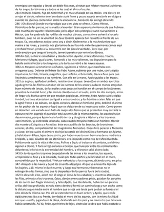 enemigos con espadas y lanzas de doble filo; mas, al notar que Héctor recorna las hileras
de los suyos, turbáronse y a todos se les cayó el alma a los pies.
281 Entonces Toante, hijo de Andremón y el más señalado de los etolios -era diestro en
arrojar el dardo, valiente en el combate a pie firme y pocos aqueos vencíanle en el ágora
cuando los jóvenes contendían sobre la elocuencia-, benévolo les arengó diciendo:
286 -¡Oh dioses! Grande es el prodigio que a mi vista se ofrece. ¡Cómo Héctor,
librándose de las parcas, se ha vuelto a levantar! Gran esperanza teníamos de que hubiese
sido muerto por Ayante Telamoníada; pero algún dios protegió y salvó nuevamente a
Héctor, que ha quebrado las rodillas de muchos dánaos, como ahora volverá a hacerlo
también, pues no sin la voluntad de Zeus tonante aparece tan resuelto al frente de sus
tropas. Ea, procedamos todos como voy a decir. Ordenemos a la muchedumbre que
vuelva a las naves, y cuantos nos gloriamos de ser los más valientes permanezcamos aquí
y rechacémosle, yendo a su encuentro con las picas levantadas. Creo que, por
embravecido que tenga el corazón, temerá penetrar por entre los dánaos.
300 Así dijo, y ellos le escucharon y obedecieron. Ayante, el rey Idomeneo, Teucro,
Meriones y Meges, igual a Ares, llamando a los más valientes, los dispusieron para la
batalla contra Héctor y los troyanos; y la turba se retiró a las naves aqueas.
306 Los troyanos acometieron apiñados, siguiendo a Héctor, que marchaba con
arrogante paso. Delante del héroe iba Febo Apolo, cubierto por una nube, con la égida
impetuosa, terrible, hirsuta, magnífica, que Hefesto, el broncista, diera a Zeus para que
llevándola amedrentara a los hombres. Con ella en la mano, Apolo guiaba a las tropas.
311 Los argivos, apiñados también, resistieron el ataque. Levantóse en ambos ejércitos
aguda gritería, las flechas saltaban de las cuerdas de los arcos y audaces manos arrojaban
buen número de lanzas, de las cuales unas pocas se hundían en el cuerpo de los jóvenes
poseídos de marcial furor, y las demás clavábanse en el suelo; entre los dos campos, antes
de llegar a la blanca carne de que estaban codiciosas. Mientras Febo Apolo tuvo la égida
inmóvil, los tiros alcanzaban por igual a unos y a otros, y los hombres caían. Mas así que
la agitó frente a los dánaos, de ágiles corceles, dando un fortísimo grito, debilitó el ánimo
en los pechos de los aqueos y logró que se olvidaran de su impetuoso valor. Como ponen
en desorden una vacada o un hato de ovejas dos fieras que se presentan muy entrada la
obscura noche, cuando el guardián está ausente, de la misma manera, los aqueos huían
desanimados, porque Apolo les infundió terror y dio gloria a Héctor y a los troyanos.
328 Entonces, ya extendida la batalla, cada caudillo troyano mató a un hombre. Héctor
dio muerte a Estiquio y a Arcesilao: éste era caudillo de los beocios, de broncíneas
corazas; el otro, compañero fiel del magnánimo Menesteo. Eneas hizo perecer a Medonte
y a Jaso; de los cuales el primero era hijo bastardo del divino Oileo y hermano de Ayante,
y habitaba en Fílace, lejos de su patria, por haber muerto a un hermano de su madrastra
Eriópide, y Jaso, caudillo de los atenienses, era conocido como hijo de Esfelo Bucólida.
Polidamante quitó la vida a Mecisteo, Polites a Equio al trabarse el combate, y el divino
Agenor a Clonio. Y Paris arrojó su lanza a Deíoco, que huía por entre los combatientes
delanteros; le hirió en la extremidad del hombro, y el bronce salió al otro lado.
343 En tanto que los troyanos despojaban de las armas a los muertos, los aqueos,
arrojándose al foso y a la estacada, huían por todas partes y penetraban en el muro,
constreñidos por la necesidad. Y Héctor exhortaba a los troyanos, diciendo a voz en grito:
347 -Arrojaos a las naves y dejad los cruentos despojos. Al que yo encuentre lejos de
los bajeles, a11í mismo le daré muerte, y luego sus hermanos y hermanas no le
entregarán a las llamas, sino que lo despedazarán los perros fuera de la ciudad.
352 En diciendo esto, azotó con el látigo el lomo de los caballos; y, mientras atravesaba
las filas, animaba a los troyanos. Éstos, dando amenazadores gritos, guiaban los corceles
de los carros con fragor inmenso; y Febo Apolo, que iba delante, holló con sus pies las
orillas del foso profundo, echó la tierra dentro y formó un camino largo y tan ancho como
la distancia que media entre el hombre que arroja una lanza para probar su fuerza y el
sitio donde la misma cae. Por allí se extendieron en buen orden; y Apolo, que con la
égida preciosa iba a su frente, derribaba el muro de los aqueos, con la misma facilidad
con que un niño, jugando en la playa, desbarata con los pies y las manos to que de arena
había construido. Así tú, Febo, que hieres de lejos, destruías la obra que había costado a
 