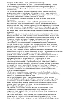 los aqueos muchos trabajos y fatigas, y a ellos los ponías en fuga.
367 Los aqueos no pararon hasta las naves, y a11í se animaban unos a otros, y con los
brazos alzados, profiriendo grandes voces, imploraban el auxilio de las deidades. Y
especialmente Néstor gerenio, protector de los aqueos, oraba levantando las manos al
estrellado cielo:
372 -¡Padre Zeus! Si alguien en Argos, abundante en trigales, quemó en to obsequio
pingües muslos de buey o de oveja, y to pidió que lograra volver a su patria, y tú se lo
prometiste asintiendo; acuérdate de ello, oh Olímpico, aparta de nosotros el día funesto, y
no permitas que los aqueos sucumban a manos de los troyanos.
377 Así dijo rogando. El próvido Zeus atendió las preces del anciano Nelida, y tronó
fuertemente.
379 Los troyanos, al oír el trueno de Zeus, que lleva la égida, arremetieron con más
furia a los argivos, y sólo en combatir pensaron. Como las olas del vasto mar salvan el
costado de una nave y caen sobre ella, cuando el viento arrecia y las levanta a gran altura,
así los troyanos pasaron el muro, e, introduciendo los carros, peleaban junto a las popas
con lanzas de doble filo; mientras los aqueos, subidos en las negras naves, se defendían
con pértigas largas, fuertes, de punta de bronce, que para los combates navales llevaban
en aquéllas.
390 Mientras aqueos y troyanos combatieron cerca del muro, lejos de las veleras naves,
Patroclo permaneció en la tienda del bravo Eurípilo, entreteniéndole con la conversación
y curándole la grave herida con drogas que mitigaron los acerbos dolores. Mas, al ver que
los troyanos asaltaban con ímpetu el muro y se producía clamoreo y fuga entre los
dánaos, gimió; y, bajando los brazos, golpeóse los muslos, suspiró y dijo:
399 -¡Eurípilo! Ya no puedo seguir aquí, aunque me necesites, porque se ha trabado
una gran batalla. Te cuidará el escudero, y yo volveré presuroso a la tienda de Aquiles
para incitarle a pelear. ¿Quién sabe si con la ayuda de algún dios conmoveré su ánimo?
Gran fuerza tiene la exhortación de un compañero.
405 Dijo, y salió. Los aqueos sostenían firmemente la acometida de los troyanos, pero,
aunque éstos eran menos, no podían rechazarlos de las naves; y tampoco los troyanos lograban
romper las falanges de los dánaos y entrar en sus tiendas y bajeles. Como la
plomada nivela el mástil de un navío en manos del hábil constructor que conoce bien su
arte por habérselo enseñado Atenea, de la misma manera andaba igual el combate y la
pelea, y unos luchaban en torno de unas naves y otros alrededor de otras.
415 Héctor fue a encontrar al glorioso Ayante; y, luchando los dos por una nave, ni
aquél conseguía arredrar a éste y pegar fuego a los bajeles, ni éste lograba rechazar a
aquél, a quien un dios había acercado al campamento. Entonces el esclarecido Ayante dio
una lanzada en el pecho a Calétor, hijo de Clito, que iba a echar fuego en un barco: el
troyano cayó con estrépito, y la tea desprendióse de su mano. Y Héctor, como viera con
sus ojos que su primo caía en el polvo delante de la negra nave, exhortó a troyanos y
licios, diciendo a grandes voces:
425 -¡Troyanos, licios, dárdanos, que cuerpo a cuerpo peleáis! No dejéis de combatir en
esta angostura; defended el cuerpo del hijo de Clito, que cayó en la pelea junto a las naves,
para que los aqueos no lo despojen de las armas.
429 Dichas estas palabras, arrojó a Ayante la luciente pica y erró el tiro; pero, en
cambio, hirió a Licofrón de Citera, hijo de Mástor y escudero de Ayante, en cuyo palacio
vivía desde que en aquella ciudad mató a un hombre: el agudo bronce penetró en la
cabeza por encima de una oreja; y el guerrero, que se hallaba junto a Ayante, cayó de
espaldas desde la nave al polvo de la tierra, y sus miembros quedaron sin vigor.
Estremecióse Ayante, y dijo a su hermano:
437 -¡Querido Teucro! Nos han muerto al Mastórida, el compañero flel a quien
honrábamos en el palacio como a nuestros padres, desde que vino de Citera. El
magnánimo Héctor le quitó la vida. Pero ¿dónde tienes las mortíferas flechas y el arco
que to dio Febo Apolo?
442 Así dijo. Oyóle Teucro y acudió corriendo, con el flexible arco y el carcaj lleno de
flechas; y una vez a su lado, comenzó a disparar saetas contra los troyanos. E hirió a
Clito, preclaro hijo de Pisénor y compañero del ilustre Polidamante Pantoida, que con las
 